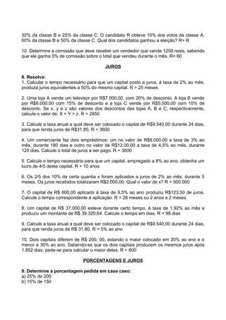 32% da classe B e 25% da classe C. O candidato R obteve 10% dos votos da classe A,
60% da classe B e 50% da classe C. Qual dos candidatos ganhou a eleição? R= R

10. Determine a comissão que deve receber um vendedor que vende 1200 reais, sabendo
que ele ganha 5% de comissão sobre o total que vendeu durante o mês. R= 60

                                        JUROS

8. Resolva:
1. Calcular o tempo necessário para que um capital posto a juros, à taxa de 2% ao mês,
produza juros equivalentes a 50% do mesmo capital. R = 25 meses

2. Uma loja A vende um televisor por R$7.000,00, com 20% de desconto. A loja B vende
por R$6.000,00 com 15% de desconto e a loja C vende por R$5.500,00 com 10% de
desconto. Se x, y e z são valores dos descontos das lojas A, B e C, respectivamente,
calcule o valor de: X + Y + z. R = 2850

3. Calcule a taxa anual a qual deve ser colocado o capital de R$9.540,00 durante 24 dias,
para que renda juros de R$31,80. R = 3600

4. Um comerciante faz dois empréstimos: um no valor de R$8.000,00 a taxa de 3% ao
mês, durante 180 dias e outro no valor de R$12.00,00 a taxa de 4,5% ao mês, durante
120 dias. Calcule o total de juros a ser pago. R = 3600

5. Calcule o tempo necessário para que um capital, empregado a 8% ao ano, obtenha um
lucro de 4/5 deste capital. R = 10 anos

6. Os 2/5 dos 10% de certa quantia x foram aplicados a juros de 2% ao mês, durante 5
meses. Os juros recebidos totalizaram R$2.000,00. Qual o valor de x? R = 500.000

7. O capital de R$ 600,00 aplicado à taxa de 9,5% ao ano produziu R$123,50 de juros.
Calcule o tempo correspondente à aplicação. R = 26 meses ou 2 anos e 2 meses

8. Um capital de R$ 37.000,00 esteve durante certo tempo, à taxa de 1,92% ao mês e
produziu um montante de R$ 39.320,64. Calcule o tempo em dias. R = 98 dias

9. Calcule a taxa anual a qual deve ser colocado o capital de R$9.540,00 durante 24 dias,
para que renda juros de R$ 31,80. R = 5% ao ano

10. Dois capitais diferem de R$ 200, 00, estando o maior colocado em 20% ao ano e o
menor a 30% ao ano. Sabendo-se que os dois capitais produzem os mesmos juros após
1.852 dias, pede-se para calcular o maior deles. R = 600

                             PORCENTAGENS E JUROS

9. Determine a porcentagem pedida em casa caso:
a) 25% de 200
b) 15% de 150
 