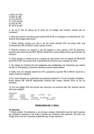 c) 50% de 1200
d) 38% de 389
e) 12% de 275
f) 11,5% de 250
g) 75% de 345
h) 124% de 450

2. Se 35 % dos 40 alunos da 5ª série de um colégio são homens, quanto são as
mulheres?

3. Aline foi comprar uma blusa que custava R$ 32,90, e conseguiu um desconto de 12%.
Quanto Aline pagou pela blusa?

4. Nilson decidiu compra um sítio e vai dar como entrada 25% do preço total, que
corresponde a R$ 25 000,00. Qual o preço do sítio.

5. Ricardo comprou um terreno e, por ter pagado à vista, ganhou 15% de desconto,
fazendo uma economia de R$ 2 250,00. Determine o preço deste terreno que Ricardo vai
comprar.

6. Paulo recebeu a noticia de que o aluguel da casa onde mora vai passar de R$154,00
para R$ 215,60. De quanto será o percentual de aumento que o aluguel vai sofre.

7. Na cidade de Coimbra 6% dos habitantes são analfabetos. Os habitantes que sabem
ler são 14 100 pessoas. Quantos indivíduos moram nesta cidade?

8. Nádia teve um reajuste salarial de 41%, passando a ganhar R$ 4 089,00. Qual era o
salário antes do reajuste?

9. Em certo trimestre as cadernetas de poupança renderam 2,1% de correção monetária.
Paulo deixou R$ 1000,00 depositados durante três meses. Quanto tinha no fim do
trimestre.

10. Em um colégio 38% dos alunos são meninos e as meninas são 155. Quantos alunos
têm esse colégio?
RESPOSTAS
1) a) 50          b) 22,50          c) 600          d) 147,82       e) 33
f) 28,75          g) 258,75         h) 55
2) 26              3) 28,95           4) 100 000      5) 15 000 reais      6) 40%
7) 15 000 reais    8) 2 900 reais     9) 1 021 reais             10) 210 alunos




                                            PROBLEMAS DE 1º GRAU

10. Resolva:
1. Pedro propõe 16 problemas a um de seus amigos, informando que lhe dará 5 pontos
por problema resolvido e lhe tirará 3 pontos por problema não resolvido. No final, seu
amigo tinha nota zero. Quantos problemas seu amigo resolveu?
 