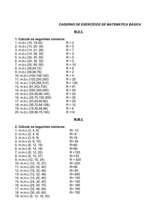 CADERNO DE EXERCÍCIOS DE MATEMÁTICA BÁSICA

                                     M.D.C

1. Calcule os seguintes números:
1. m.d.c (16, 18 20)             R=2
2. m.d.c (15, 20, 30)            R=5
3. m.d.c (14, 21, 28)            R=7
4. m.d.c (14, 28, 35)            R=2
5. m.d.c (35, 45, 50)            R=5
6. m.d.c (24, 30, 32)            R=2
7. m.d.c (50, 60, 80)            R = 10
8. m.d.c (56,64,72)              R=8
9. m.d.c (56,66,76)              R=2
10. m.d.c (100,108,120)          R=4
11. m.d.c (125,250,300)          R = 25
12. m.d.c (128,256,512)          R = 128
13. m.d.c (81,243,729)           R = 81
14. m.d.c (250,350,400)          R = 50
15. m.d.c (24,48,96,144)         R = 24
16. m.d.c (25,75,150,300)        R = 25
17. m.d.c (20,40,60,80)          R = 20
18. m.d.c (36,72,84,108)         R = 12
19. m.d.c (18,36,48,96)          R=6
20. m.d.c (28,56,70,140)         R =14

                                     M.M.C

2. Calcule os seguintes números:
1. m.m.c (3, 4, 6)                 R= 12
2. m.m.c (2, 4, 8)                 R= 8
3. m.m.c (3, 6, 9)                 R=18
4. m.m.c (4, 8, 10)                R= 40
5. m.m.c (6, 12, 15)               R=60
6. m.m.c (6, 15, 18)               R=90
7. m.m.c (8, 12, 20)               R =120
8. m.m.c (9, 15, 27)               R=135
9. m.m.c (12, 16, 24)              R = 420
10. m.m.c (12, 15, 21)             R= 200
11. m.m.c (20, 25, 40)             R=96
12. m.m.c (16, 32, 48)             R= 60
13. m.m.c (12, 32, 48)             R= 600
14. m.m.c (15, 25, 40)             R= 150
15. m.m.c (24, 30, 45)             R= 192
16. m.m.c (25, 50, 75)             R= 180
17. m.m.c (32, 48, 64)             R= 180
18. m.m.c (30, 45, 60)             R= 700
19. m.m.c (6, 12, 18, 30)
 