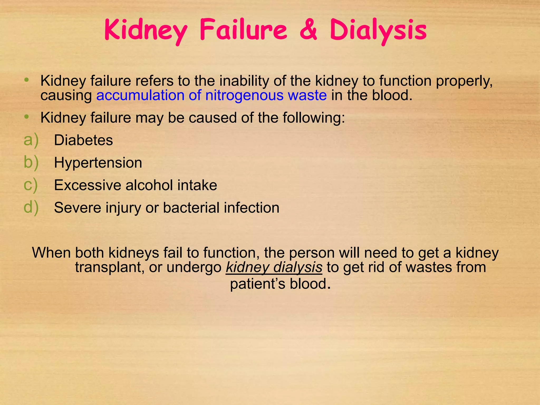 Kidney Failure & Dialysis
• Kidney failure refers to the inability of the kidney to function properly,
causing accumulation of nitrogenous waste in the blood.
• Kidney failure may be caused of the following:
a) Diabetes
b) Hypertension
c) Excessive alcohol intake
d) Severe injury or bacterial infection
When both kidneys fail to function, the person will need to get a kidney
transplant, or undergo kidney dialysis to get rid of wastes from
patient’s blood.
 