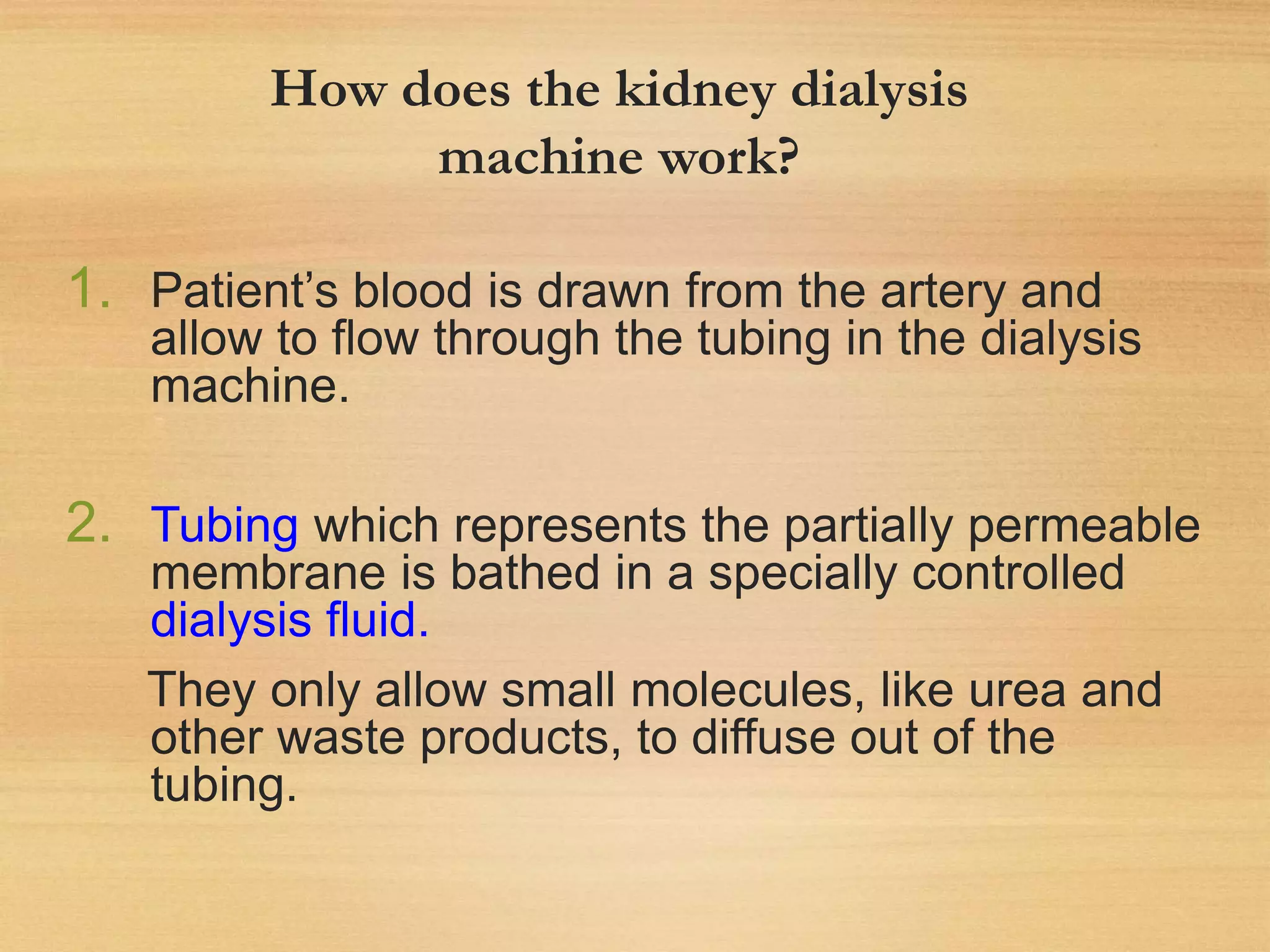 How does the kidney dialysis
machine work?
1. Patient’s blood is drawn from the artery and
allow to flow through the tubing in the dialysis
machine.
2. Tubing which represents the partially permeable
membrane is bathed in a specially controlled
dialysis fluid.
They only allow small molecules, like urea and
other waste products, to diffuse out of the
tubing.
 