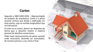 Cortes
Segundo a NBR 6492:1994 – Representação
de projetos de arquitetura. Corte é o plano
secante vertical que divide a edificação em
duas partes, seja no sentido longitudinal seja
no transversal.
O corte ou os cortes, devem ser dispostos de
forma que o desenho mostre o máximo
possível de detalhes construtivos.
Pode haver deslocamentos do plano secante
onde necessário, devendo ser assinalados,
de maneira precisa, o seu início e final.
 