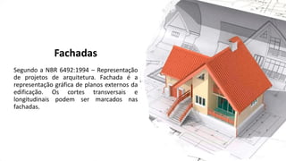 Fachadas
Segundo a NBR 6492:1994 – Representação
de projetos de arquitetura. Fachada é a
representação gráfica de planos externos da
edificação. Os cortes transversais e
longitudinais podem ser marcados nas
fachadas.
 