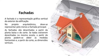 Fachadas
A fachada é a representação gráfica vertical
do exterior da edificação.
No projeto arquitetônico, deve-se
representar pelo menos a fachada principal.
As fachadas são desenhadas a partir da
planta baixa e do corte. Se todas estiverem
desenhadas na mesma escala, a partir da
planta podem-se obter as medidas
horizontais e, a partir do corte, as dimensões
verticais.
 