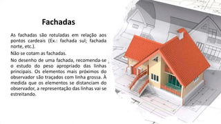 Fachadas
As fachadas são rotuladas em relação aos
pontos cardeais (Ex.: fachada sul; fachada
norte, etc.).
Não se cotam as fachadas.
No desenho de uma fachada, recomenda-se
o estudo do peso apropriado das linhas
principais. Os elementos mais próximos do
observador são traçados com linha grossa. À
medida que os elementos se distanciam do
observador, a representação das linhas vai se
estreitando.
 
