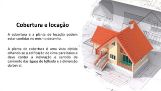 Cobertura e locação
A cobertura e a planta de locação podem
estar contidas no mesmo desenho.
A planta de cobertura é uma vista obtida
olhando-se a edificação de cima para baixo e
deve conter a inclinação e sentido de
caimento das águas do telhado e a dimensão
do beiral.
 