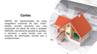 Cortes
CORTES são representações de vistas
ortográficas seccionais do tipo “corte”,
obtidas quando passamos por uma
construção um plano de corte e projeção
VERTICAL, normalmente paralelo às paredes,
e retiramos a parte frontal, mais um
conjunto de informações escritas que o
complementam.
 