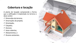 Cobertura e locação
A planta de locação compreende a forma
que a edificação é implantada no terreno e
deve conter:
✓ Dimensões do terreno;
✓ Amarrações do projeto;
✓ Orientação;
✓ Calçadas;
✓ Acessos;
✓ áreas cobertas;
✓ Afastamentos, e
✓ Árvores existentes.
 