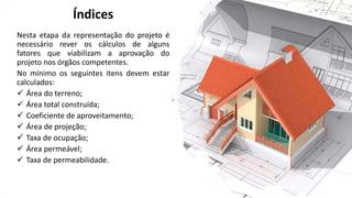 Índices
Nesta etapa da representação do projeto é
necessário rever os cálculos de alguns
fatores que viabilizam a aprovação do
projeto nos órgãos competentes.
No mínimo os seguintes itens devem estar
calculados:
✓ Área do terreno;
✓ Área total construída;
✓ Coeficiente de aproveitamento;
✓ Área de projeção;
✓ Taxa de ocupação;
✓ Área permeável;
✓ Taxa de permeabilidade.
 