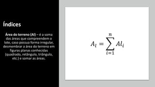 Índices
Área do terreno (Al) – é a soma
das áreas que compreendem o
lote, caso possua forma irregular,
desmembrar a área do terreno em
figuras planas conhecidas
(quadrado, retângulo, triângulo,
etc.) e somar as áreas.
𝐴𝑙 = ෍
𝑖=1
𝑛
𝐴𝑙𝑖
 