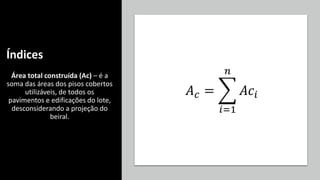 Índices
Área total construída (Ac) – é a
soma das áreas dos pisos cobertos
utilizáveis, de todos os
pavimentos e edificações do lote,
desconsiderando a projeção do
beiral.
𝐴𝑐 = ෍
𝑖=1
𝑛
𝐴𝑐𝑖
 