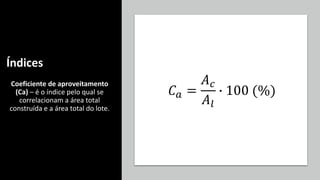Índices
Coeficiente de aproveitamento
(Ca) – é o índice pelo qual se
correlacionam a área total
construída e a área total do lote.
𝐶𝑎 =
𝐴𝑐
𝐴𝑙
∙ 100 (%)
 