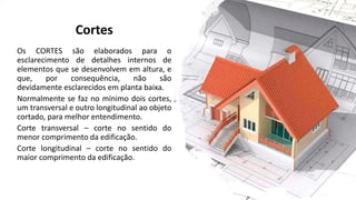 Cortes
Os CORTES são elaborados para o
esclarecimento de detalhes internos de
elementos que se desenvolvem em altura, e
que, por consequência, não são
devidamente esclarecidos em planta baixa.
Normalmente se faz no mínimo dois cortes,
um transversal e outro longitudinal ao objeto
cortado, para melhor entendimento.
Corte transversal – corte no sentido do
menor comprimento da edificação.
Corte longitudinal – corte no sentido do
maior comprimento da edificação.
 