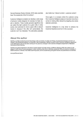 Harvard Business Review (Octobel 2O12) dala scientists
have "the sexiest job of the 21st century".
Customer lntelligence analysts can develop a wide range
of behavior models designed, for example, for Xsell, Up-
sell or retention. These models generate algorithms that
can select the right customer for a given offer. ln other
words, only customers for whom a given offer is relevant
receive it, because if the offer isn't personalized, the
customer won't be interested. The alternative postulate
also holds true: "relevant content = customer content"
Once again, in a company where the customer comes
fírst, Customer lntelligence plays an important role when it
comes to making offers relevant by targeting only certain
selected customers.
Customer lntelligence is a key driver to enhance the
Customer Experience and turn it into a success/
About the author
Geoffrey van Meer studled Economic Psychology at the universities of Leiden and Tilburg. His educational background led to an
interest in the thinking and behavior of consumers. After he graduated, Geoffrey worked in ING's Customer lntelligence department
in the Netherlands. Now he has been working for five years as a manager in the Customer lntelligence department of Rabobank
lnternational Direct Banking.
Geoffrey has gained experience in the fíeld of market research and data mining. ln 2008 he obtained a PhD with a thesis on the
subject of web mining. He also specializes in direct marketing, data-driven marketing, (analytical) CRM and predictive modeling. ln
2009 he became a member of the NIMA examining board, and he occasionally gives guest lectures and presentations at seminars.
www. g eoff reyvan meer.nl
I DtREcr MARKETTNG ExpERTs I wHrrE pApER I wrrH THE coLLABoRATtoN oF SELLTGENT
| 2or3 - Is
 