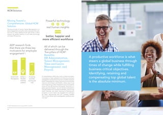1110
A comprehensive HCM suite, built on these five pillars,
is necessary to help understand and influence employee
engagement and build and maintain a healthy employer
brand. Essentially, this is about becoming a more human
resource, which begins with flexible, robust, easy-to-use
technology that provides integrated control and visibility
across all core HR functions and payroll. Once this is in
place,saysLeonVergnes,“youcanmaintainafullpipeline
of highly skilled and motivated candidates, pinpoint top
talent internally and direct Learning & Development
programs, so your teams are engaged and motivated
by career opportunities and your company benefits
from a more skilled and knowledgeable workforce year
over year”.
HCM Solution
All of which can be
delivered through the
‘five pillars of HCM’:
Benefits,
HR Administration,
Talent Management,
Time and Leave
Management, and
Payroll.
ADP research finds
that there are three key
motivators for employee
engagement19
:
29%
Good work-
life balance
33%
Adopt a
flexible
working
pattern
24%
A diverse
and fast-
moving job
role
19. ADP, ‘The Workforce View in Europe 2015⁄16’, Oct 2015
A productive workforce is what
steers a global business through
times of change while fulfilling
business critical objectives.
Identifying, retaining and
compensating top global talent
is the absolute minimum.
Moving Toward a
Comprehensive, Global HCM
Solution
The key principle of Human Capital Management is to
drive engagement along the entire employee life cycle,
from hire to retire. Getting all the right pieces in place
requires the perfect balance of up-to-date technology
and deep HR expertise.
Powerful technology
real human insights
better, happier and
more efficient workforce
 