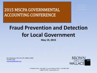 Fraud Prevention and Detection
for Local Government
May 19, 2015
Ron Steinkamp, CPA, CIA, CFE, CRMA, CGMA
314.983.1382
rsteinkamp@bswllc.com
6 CityPlace Drive, Suite 900 │ St. Louis, Missouri 63141 │ 314.983.1200
1.888.279.2792 │ www.bswllc.com
2015 MSCPA GOVERNMENTAL
ACCOUNTING CONFERENCE
 