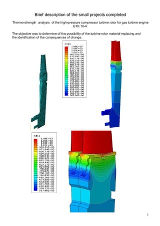 1
Brief description of the small projects completed
Thermo-strength analysis of the high-pressure compressor turbine rotor for gas turbine engine
GTK 10-4.
The objective was to determine of the possibility of the turbine rotor material replacing and
the identification of the consequences of change.
 