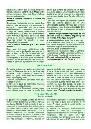 Governador, Niterói, São Gonçalo, Duque de
Caxias, Nilópolis, Belford Roxo, Magé, entre
outros municípios. Estes não terão melhoria
alguma, pode apostar.
Ainda é possível identificar a cidade do
passado?
O centro do Rio hoje não tem um núcleo. São
retalhos, são fragmentos que escaparam à
destruição orquestrada pela especulação
imobiliária com a conivência do poder público.
O largo da Carioca, onde esteve o primeiro
chafariz, em 1723, e ainda está o convento de
Santo Antônio, é aquilo que se vê: para poder
admirá-lo, é preciso esquecer o entorno.
Resta-nos entrar no claustro e rezar,
sonhando com o passado.
Qual o melhor presente que o Rio pode
receber?
Hoje, aos 450 anos, poderíamos estar
subindo o morro do Castelo para admirar a
obra de Mem de Sá. Foi demolido por puro
preconceito, porque naquele momento só
morava pobre lá. E houve quem aplaudisse a
iniciativa, por ter sido retirado um "quisto" da
cidade. A ponto de o prefeito Carlos Sampaio
ter dito que o morro do Castelo era um dente
cariado na boca de uma moça bonita. Só dois
loucos foram para a imprensa e se colocaram
contra a derrubada: Lima Barreto e Monteiro
Lobato.
Como não posso pedir de presente a volta do
morro do Castelo, gostaria de ver uma
administração pública, formada por técnicos
de qualidade, e que tenha continuidade. Que
não destrua o que o antecessor porventura
tiver feito de bom.
O senhor é especialista no período do Rio
colonial. O que nos restou daquela época
em termos de tradição cultural?
Nossa capacidade da festa. Desde sempre a
cidade soube se transformar, em poucos dias,
para saudar a chegada de uma personalidade
importante ou para lembrar uma data
relevante. Esse espírito coletivo de
organização e hospitalidade ficou. O Carnaval
é um exemplo perfeito. Mais recentemente, a
vinda do papa Francisco é outro exemplo.
(Enviada pelo próprio Nireu, alagoano,
contemporâneo de Luiz Ferreira)
NA SUA CASA?
Um padre colocou um vídeo nos telões da
Igreja, a Globeleza dançando seminua toda
pintada e o vídeo durou uns 15 segundos. O
povo da Igreja ficou todo escandalizado,
então o padre perguntou:
- Alguém se incomodou com esse vídeo aqui
na casa de Deus?
É claro que o povo se incomodou, mas não
falaram nada, então ele disse:
- Aqui na casa de Deus não é lugar de passar
essas coisas, mas na casa de vocês isso
passa o dia todo; nas novelas ensinam seus
filhos e filhas como trair seus maridos e
esposas, a mentir, a um homem a beijar outro
homem na boca e vocês não fazem nada!
Será que a casa de vocês não é também a
casa de DEUS? Hipócritas, são os que se
escandalizam quando falam dos erros que
ocorrem na casa dos outros, na igreja do
outro, na vida do outro, na religião do outro...
e se esquece dos erros que comete em sua
própria casa! (Enviada por Nenita Madeiro)
“TIO SAM” DE OLHO!
Por Jorge Serrão
O governo dos Estados Unidos da América
intimou ontem brasileiros que têm empresas
abertas na Flórida. A determinação é que só
vai permitir a continuidade dos negócios se as
empresas comprovarem que não fazem
negócios, envolvendo corrupção, com o
governo federal ou com "estatais" brasileiras.
A ordem ameaça até retirar o Green Card
(visto permanente) do empreendedor brazuca
que não conseguir comprovar, através de
documentos, contratos e extratos bancários,
que está limpo e puro, em um prazo de 72
horas. A Águia aperta o cerco contra os
corruptos tupiniquins...
A medida de restrição norte-americana
apertando o certo de fiscalização a
empresários brasileiros que investem por lá é
interpretada não só como um rigor
anticorrupção, mas principalmente como uma
advertência de que os EUA enxergam o alto
 