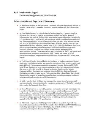 Earl	
  Dombroski	
  –	
  Page	
  2	
  
Earl.Dombroski@gmail.com 505-321-8134
Achievements	
  and	
  Experience	
  Summary:	
  
Ø At	
  Document	
  Imaging	
  of	
  the	
  Southwest,	
  I	
  provided	
  software	
  engineering	
  services	
  to	
  
provide	
  XML	
  transport	
  codes	
  for	
  customers	
  moving	
  to	
  electronic	
  documents	
  over	
  
paper.	
  
Ø At	
  Core	
  Wafer	
  Systems,	
  previously	
  Sandia	
  Technologies	
  Inc.,	
  I	
  began	
  with	
  a	
  few	
  
thousand	
  lines	
  of	
  source	
  code	
  on	
  technology	
  transfer	
  from	
  Sandia	
  National	
  
Laboratories,	
  and	
  built	
  on	
  that	
  to	
  create	
  a	
  successful	
  industrial	
  product	
  retailing	
  for	
  
$15,000.	
  From	
  there	
  I	
  built	
  facility	
  infrastructure,	
  hired,	
  trained	
  and	
  managed	
  staff,	
  
and	
  then	
  designed	
  and	
  a	
  produced	
  a	
  multiplatform	
  software	
  suite	
  with	
  an	
  average	
  
sale	
  price	
  of	
  $35,000.	
  I	
  then	
  negotiated	
  hardware	
  OEM	
  and	
  reseller	
  contracts	
  and	
  
began	
  selling	
  turnkey	
  solutions	
  ranging	
  from	
  $250~$500,000.	
  Following	
  that,	
  I	
  was	
  
able	
  to	
  negotiate	
  and	
  successfully	
  prosecute	
  multimillion-­‐dollar	
  contracts	
  for	
  
complete	
  solutions	
  entailing	
  new,	
  unique	
  hardware	
  that	
  we	
  designed	
  for	
  
semiconductor	
  testing.	
  Those	
  negotiations	
  were	
  conducted	
  at	
  the	
  VP	
  and	
  board	
  level	
  
of	
  multinational	
  companies	
  on-­‐site	
  in	
  the	
  USA,	
  Taiwan,	
  and	
  Japan.	
  As	
  VP	
  of	
  
Operations,	
  I	
  engaged	
  services	
  and	
  managed	
  foreign	
  support	
  partners	
  for	
  the	
  Asia	
  
region.	
  	
  
Ø At	
  Tech	
  Reps	
  @	
  Sandia	
  National	
  Laboratories,	
  I	
  rose	
  to	
  staff	
  management,	
  the	
  only	
  
contractor	
  ever	
  to	
  do	
  so	
  as	
  that	
  was	
  a	
  special	
  exception	
  to	
  their	
  practices,	
  approved	
  
at	
  the	
  VP	
  level.	
  I	
  began	
  as	
  an	
  assistant	
  test	
  manager,	
  brought	
  that	
  team	
  SEI	
  CMM	
  
Level	
  3,	
  and	
  then	
  moved	
  on	
  to	
  a	
  sister	
  project	
  as	
  system	
  test	
  manager	
  and	
  brought	
  
that	
  team	
  to	
  SEI	
  CMM	
  Level	
  4.	
  In	
  the	
  course	
  of	
  doing	
  that,	
  I	
  won	
  the	
  Sandia	
  
President’s	
  Silver	
  Quality	
  Award,	
  modeled	
  after	
  the	
  Malcolm	
  Baldrige	
  National	
  
Quality	
  Award	
  in	
  the	
  private	
  sector.	
  Following	
  that,	
  I	
  led	
  a	
  Tiger	
  Team	
  that	
  rebuilt	
  
the	
  control	
  processor	
  for	
  a	
  satellite	
  ground	
  station,	
  including	
  managing	
  hardware	
  
redesign	
  and	
  implementing	
  kernel	
  design	
  changes.	
  
Ø At	
  SAIC,	
  I	
  was	
  the	
  Code	
  Architect	
  and	
  managed	
  the	
  conversion	
  of	
  a	
  commercial	
  
reactor	
  simulator	
  into	
  one	
  suitable	
  for	
  a	
  weapons	
  grade	
  reactor.	
  That	
  effort	
  resulted	
  
in	
  its	
  use	
  by	
  the	
  Savannah	
  River	
  Site.	
  
Ø At	
  Booz,	
  Allen,	
  I	
  served	
  as	
  a	
  Level	
  3	
  Associate	
  and	
  was	
  the	
  principle	
  investigator	
  for	
  
a	
  number	
  of	
  classified	
  operational	
  tests	
  on	
  various	
  missile	
  and	
  manned	
  aircraft	
  
nuclear	
  delivery	
  platforms.	
  That	
  work	
  included	
  brining	
  forward	
  research	
  from	
  my	
  
previous	
  position	
  into	
  system-­‐level	
  upset	
  during	
  electromagnetic	
  threats,	
  such	
  as	
  
may	
  occur	
  to	
  flight	
  systems	
  during	
  wartime	
  or	
  lightning	
  storms,	
  leading	
  to	
  the	
  
upgrade	
  of	
  the	
  MIL-­‐STD-­‐461C	
  specification.	
  
Ø At	
  Dikewood,	
  I	
  began	
  as	
  a	
  Staff	
  Programmer	
  and	
  rose	
  to	
  Analyst.	
  My	
  work	
  was	
  
featured	
  in	
  Guinness	
  Book	
  of	
  World	
  Records	
  for	
  the	
  F-­‐106	
  Joint	
  USAF/NASA	
  Project,	
  
evaluating	
  system	
  performance	
  while	
  flying	
  the	
  aircraft,	
  modified	
  for	
  data	
  
acquisition,	
  directly	
  into	
  thousand	
  of	
  lightning	
  strikes.	
  
 