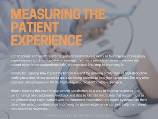 MEASURING THE
PATIENT
EXPERIENCE
Forhospitalsandhealthsystems,patientsatisfactionislikelytobecomeanincreasingly
importantsourceofcompetitiveadvantage.Yetmanyproviderscannotmeasurethe
patientexperiencecomprehensively,animportantfirststepinimprovingit.
Healthsystemsthatwanttousepatientsatisfactionasawaytoimprovebusiness
performanceneedadditionalfeedbackanddatatoidentifythefactorsthatmattermostto
thepatientstheyserve.Armedwiththecombinedinformation,thehealthsystemscanthen
determinewhichinvestmentsinimprovingthepatientexperiencecanbesthelpthemmeet
theirbusinessobjectives.
Satisfactionsurveysnowimpactthebottomlineandthegrowingproliferationofhigh­deductible
healthplansandnarrownetworksarealsoforcingpatientstotreattheirhealthcarelikeanyother
business,shoppingaroundforthehighest­quality,most­affordableexperience.
G A P I N G V O I D H E A L T H C A R E A N D L I F E S C I E N C E
 