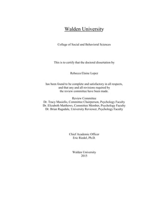 Walden University
College of Social and Behavioral Sciences
This is to certify that the doctoral dissertation by
Rebecca Elaine Lopez
has been found to be complete and satisfactory in all respects,
and that any and all revisions required by
the review committee have been made.
Review Committee
Dr. Tracy Masiello, Committee Chairperson, Psychology Faculty
Dr. Elizabeth Matthews, Committee Member, Psychology Faculty
Dr. Brian Ragsdale, University Reviewer, Psychology Faculty
Chief Academic Officer
Eric Riedel, Ph.D.
Walden University
2015
 