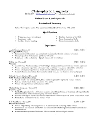Christopher R. Langmeier
720-982-8979 * Chrislangmeier@yahoo.com * www.linkedin.com/in/chrlan
Surface/Wood Repair Specialist
Professional Summary
Surface/Wood repair specialist. A top technician with Final Touch Woodworks 1996 - 2004
Qualifications
• 5+ years experience in wood repair * Excellent Customer service Skills
• Independent worker * Strong Organizational Skills
• Good eye for color matching * Strong Communication Skills
Experience
AAA of Colorado / Denver, CO 08/2012-04/2015
Overnight RSA Dispatcher
• Communication with members and contractors to locate member/dispatch contractor to location.
• Strong Map skills to find a location quickly and efficiently
• Independent worker as often only 1-2 people were on duty at some times
NuLite, Inc. / Denver, CO 07/2011-08/2012
Wireman
• Assembled and Wired various types of electrical light fixtures under time constraints and minimal supervision
• Worked with minimal supervision with various shop tools to cut wood, plastic and metal for fabrication
• Worked with engineer supervision to install/ uninstall and troubleshoot fixture problems
• Generally finished more fixtures than required on a daily basis, and was often used for special projects
Colorado Network Solutions / Denver, CO 11/2010-05/2011
Cable Routing/Installation Technician
• Routed, Installed and Terminated Data, Phone and Fiber-optic cables in primarily business locations
• Built and installed Racks for the termination of the Cables
• Worked with supervision to test/troubleshoot cables
The Cambridge Group, Ltd. / Denver, CO 05/2005-2/2010
Executive Agent
• Handled Reception duties for a 12 business executive suite while performing as the primary call-in quote handler
for Insurance sales for the Insurance Agency who owned the suite
• Customer contact point for service of policies and maintained communication with tenants to relay info to clients
• Notary Public for tenant lawyers and business owners
R+C Wood Repair / Denver, CO 01/1996-11/2004
Owner/Subcontractor
• Worked independently, with no supervision to do repairs to wood, counter-top and tub surfaces
• Communicate and coordinate with builders and homeowners to schedule repair times and provide timely and
efficient service
• Hand-matched and painted wood and other surfaces to match repairs to original materials
 