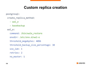 100
Custom replica creation
postgresql:
create_replica_method:
- wal_e
- basebackup
wal_e:
command: /bin/wale_restore
envdir: /etc/env.d/wal-e
threshold_megabytes: 4096
threshold_backup_size_percentage: 30
use_iam: 1
retries: 2
no_master: 1
 