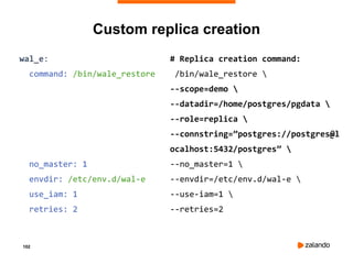 102
Custom replica creation
wal_e:
command: /bin/wale_restore
no_master: 1
envdir: /etc/env.d/wal-e
use_iam: 1
retries: 2
# Replica creation command:
/bin/wale_restore 
--scope=demo 
--datadir=/home/postgres/pgdata 
--role=replica 
--connstring=”postgres://postgres@l
ocalhost:5432/postgres” 
--no_master=1 
--envdir=/etc/env.d/wal-e 
--use-iam=1 
--retries=2
 