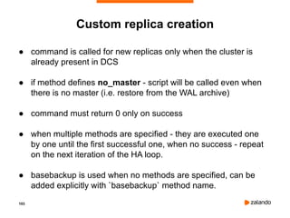 103
Custom replica creation
● command is called for new replicas only when the cluster is
already present in DCS
● if method defines no_master - script will be called even when
there is no master (i.e. restore from the WAL archive)
● command must return 0 only on success
● when multiple methods are specified - they are executed one
by one until the first successful one, when no success - repeat
on the next iteration of the HA loop.
● basebackup is used when no methods are specified, can be
added explicitly with `basebackup` method name.
 
