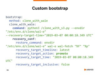 106
Custom bootstrap
bootstrap:
method: clone_with_wale
clone_with_wale:
command: python3 /clone_with_s3.py --envdir
"/etc/env.d/clone/wal-e"
--recovery-target-time="2019-03-07 00:00:18.349 UTC"
recovery_conf:
restore_command: envdir
"/etc/env.d/clone/wal-e" wal-e wal-fetch "%f" "%p"
recovery_target_timeline: latest
recovery_target_action: promote
recovery_target_time: "2019-03-07 00:00:18.349
UTC"
recovery_target_inclusive: false
 