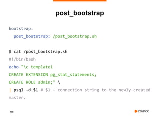 108
post_bootstrap
bootstrap:
post_bootstrap: /post_bootstrap.sh
$ cat /post_bootstrap.sh
#!/bin/bash
echo "c template1
CREATE EXTENSION pg_stat_statements;
CREATE ROLE admin;" 
| psql -d $1 # $1 - connection string to the newly created
master.
 
