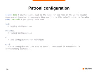 109
Patroni configuration
scope: demo # cluster name, must be the same for all node in the given cluster
#namespace: /service/ # namespace (key prefix) in DCS, default value is /service
name: patroni1 # postgresql node name
log:
# logging configuration
restapi:
# restapi configuration
ctl:
# some configuration for patronictl
etcd:
# etcd configuration (can also be consul, zoookeeper or kubernetes in
corresponding sections).
 