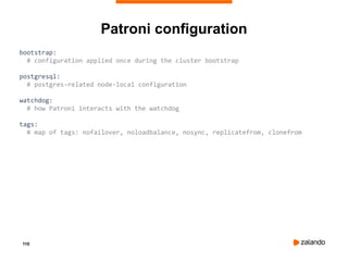 110
Patroni configuration
bootstrap:
# configuration applied once during the cluster bootstrap
postgresql:
# postgres-related node-local configuration
watchdog:
# how Patroni interacts with the watchdog
tags:
# map of tags: nofailover, noloadbalance, nosync, replicatefrom, clonefrom
 