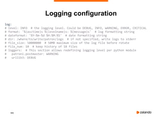 111
Logging configuration
log:
# level: INFO # the logging level. Could be DEBUG, INFO, WARNING, ERROR, CRITICAL
# format: '%(asctime)s %(levelname)s: %(message)s' # log formatting string
# dateformat: '%Y-%m-%d %H:%M:%S' # date formatting string
# dir: /where/to/write/patron/logs # if not specified, write logs to stderr
# file_size: 50000000 # 50MB maximum size of the log file before rotate
# file_num: 10 # keep history of 10 files
# loggers: # This section allows redefining logging level per python module
# patroni.postmaster: WARNING
# urllib3: DEBUG
 