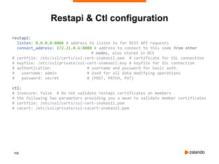 112
restapi:
listen: 0.0.0.0:8008 # address to listen to for REST API requests
connect_address: 172.21.0.6:8008 # address to connect to this node from other
# nodes, also stored in DCS
# certfile: /etc/ssl/certs/ssl-cert-snakeoil.pem # certificate for SSL connection
# keyfile: /etc/ssl/private/ssl-cert-snakeoil.key # keyfile for SSL connection
# authentication: # username and password for basic auth.
# username: admin # Used for all data modifying operations
# password: secret # (POST, PATCH, PUT)
ctl:
# insecure: false # Do not validate restapi certificates on members
# the following two parameters providing you a mean to validate member certificates
# certfile: /etc/ssl/certs/ssl-cert-snakeoil.pem
# cacert: /etc/ssl/private/ssl-cacert-snakeoil.pem
Restapi & Ctl configuration
 