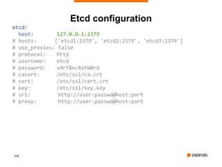 113
etcd:
host: 127.0.0.1:2379
# hosts: ['etcd1:2379', 'etcd2:2379', 'etcd3:2379']
# use_proxies: false
# protocol: http
# username: etcd
# password: v4rY$ecRetW0rd
# cacert: /etc/ssl/ca.crt
# cert: /etc/ssl/cert.crt
# key: /etc/ssl/key.key
# url: http://user:passwd@host:port
# proxy: http://user:passwd@host:port
Etcd configuration
 