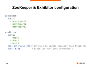 115
zookeeper:
hosts:
- host1:port1
- host2:port2
- host3:port3
exhibitor:
hosts:
- host1
- host2
- host3
poll_interval: 300 # interval to update topology from Exhibitor
port: 8181 # Exhibitor port (not ZooKeeper!)
ZooKeeper & Exhibitor configuration
 