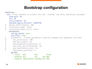 116
Bootstrap configuration
bootstrap:
dcs: # this content is written into the `/config` key after bootstrap succeeded
loop_wait: 10
ttl: 30
retry_timeout: 10
maximum_lag_on_failover: 10485760
# master_start_timeout: 300
# synchronous_mode: false
# synchronous_mode_strict: false
postgresql:
use_pg_rewind: true
use_slots: true
# parameters: # These parameters could be changed only globally (via DCS)
# max_connections: 100
# max_wal_senders: 10
# max_prepared_transactions: 0
# max_locks_per_transaction: 64
# max_replication_slots: 10
# max_worker_processes: 8
pg_hba:
- local all all trust
- hostssl all all all md5
- hostssl replication standby all md5
 