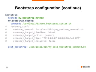 117
Bootstrap configuration (continue)
bootstrap:
method: my_bootstrap_method
my_bootstrap_method:
command: /usr/local/bin/my_bootstrap_script.sh
# recovery_conf:
# restore_command: /usr/local/bin/my_restore_command.sh
# recovery_target_timeline: latest
# recovery_target_action: promote
# recovery_target_time: "2019-03-07 00:00:18.349 UTC"
# recovery_target_inclusive: false
post_bootstrap: /usr/local/bin/my_post_bootstrap_command.sh
 