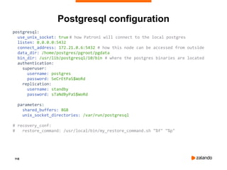 118
Postgresql configuration
postgresql:
use_unix_socket: true # how Patroni will connect to the local postgres
listen: 0.0.0.0:5432
connect_address: 172.21.0.6:5432 # how this node can be accessed from outside
data_dir: /home/postgres/pgroot/pgdata
bin_dir: /usr/lib/postgresql/10/bin # where the postgres binaries are located
authentication:
superuser:
username: postgres
password: SeCrEtPaS$WoRd
replication:
username: standby
password: sTaNdByPaS$WoRd
parameters:
shared_buffers: 8GB
unix_socket_directories: /var/run/postgresql
# recovery_conf:
# restore_command: /usr/local/bin/my_restore_command.sh "%f" "%p"
 