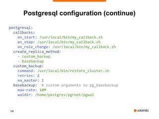 119
Postgresql configuration (continue)
postgresql:
callbacks:
on_start: /usr/local/bin/my_callback.sh
on_stop: /usr/local/bin/my_callback.sh
on_role_change: /usr/local/bin/my_callback.sh
create_replica_method:
- custom_backup
- basebackup
custom_backup:
command: /usr/local/bin/restore_cluster.sh
retries: 2
no_master: 1
basebackup: # custom arguments to pg_basebackup
max-rate: 10M
waldir: /home/postgres/pgroot/pgwal
 