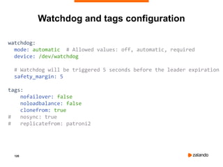 120
Watchdog and tags configuration
watchdog:
mode: automatic # Allowed values: off, automatic, required
device: /dev/watchdog
# Watchdog will be triggered 5 seconds before the leader expiration
safety_margin: 5
tags:
nofailover: false
noloadbalance: false
clonefrom: true
# nosync: true
# replicatefrom: patroni2
 