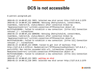123
DCS is not accessible
$ patroni postgres0.yml
2018-01-23 14:00:07,211 INFO: Selected new etcd server http://127.0.0.1:2379
2018-01-23 14:00:07,212 WARNING: Retrying (Retry(total=1, connect=None,
read=None, redirect=0, status=None)) after connection broken by
'NewConnectionError('<urllib3.connection.HTTPConnection object at
0x7f27e4524b90>: Failed to establish a new connection: [Errno 111] Connection
refused',)': /v2/machines
2018-01-23 14:00:07,212 WARNING: Retrying (Retry(total=0, connect=None,
read=None, redirect=0, status=None)) after connection broken by
'NewConnectionError('<urllib3.connection.HTTPConnection object at
0x7f27e4524cd0>: Failed to establish a new connection: [Errno 111] Connection
refused',)': /v2/machines
2018-01-23 14:00:07,213 ERROR: Failed to get list of machines from
http://127.0.0.1:2379/v2: MaxRetryError("HTTPConnectionPool(host='127.0.0.1',
port=2379): Max retries exceeded with url: /v2/machines (Caused by
NewConnectionError('<urllib3.connection.HTTPConnection object at
0x7f27e4524dd0>: Failed to establish a new connection: [Errno 111] Connection
refused',))",)
2018-01-23 14:00:07,213 INFO: waiting on etcd
2018-01-23 14:00:12,218 INFO: Selected new etcd server http://127.0.0.1:2379
 