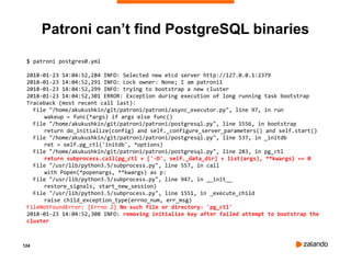 124
Patroni can’t find PostgreSQL binaries
$ patroni postgres0.yml
2018-01-23 14:04:52,284 INFO: Selected new etcd server http://127.0.0.1:2379
2018-01-23 14:04:52,291 INFO: Lock owner: None; I am patroni1
2018-01-23 14:04:52,299 INFO: trying to bootstrap a new cluster
2018-01-23 14:04:52,301 ERROR: Exception during execution of long running task bootstrap
Traceback (most recent call last):
File "/home/akukushkin/git/patroni/patroni/async_executor.py", line 97, in run
wakeup = func(*args) if args else func()
File "/home/akukushkin/git/patroni/patroni/postgresql.py", line 1556, in bootstrap
return do_initialize(config) and self._configure_server_parameters() and self.start()
File "/home/akukushkin/git/patroni/patroni/postgresql.py", line 537, in _initdb
ret = self.pg_ctl('initdb', *options)
File "/home/akukushkin/git/patroni/patroni/postgresql.py", line 283, in pg_ctl
return subprocess.call(pg_ctl + ['-D', self._data_dir] + list(args), **kwargs) == 0
File "/usr/lib/python3.5/subprocess.py", line 557, in call
with Popen(*popenargs, **kwargs) as p:
File "/usr/lib/python3.5/subprocess.py", line 947, in __init__
restore_signals, start_new_session)
File "/usr/lib/python3.5/subprocess.py", line 1551, in _execute_child
raise child_exception_type(errno_num, err_msg)
FileNotFoundError: [Errno 2] No such file or directory: 'pg_ctl'
2018-01-23 14:04:52,308 INFO: removing initialize key after failed attempt to bootstrap the
cluster
 