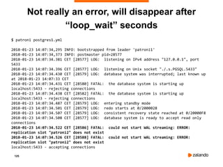125
Not really an error, will disappear after
“loop_wait” seconds
$ patroni postgres1.yml
2018-01-23 14:07:34,295 INFO: bootstrapped from leader 'patroni1'
2018-01-23 14:07:34,373 INFO: postmaster pid=28577
2018-01-23 14:07:34.381 CET [28577] LOG: listening on IPv4 address "127.0.0.1", port
5433
2018-01-23 14:07:34.396 CET [28577] LOG: listening on Unix socket "./.s.PGSQL.5433"
2018-01-23 14:07:34.430 CET [28579] LOG: database system was interrupted; last known up
at 2018-01-23 14:07:33 CET
2018-01-23 14:07:34.431 CET [28580] FATAL: the database system is starting up
localhost:5433 - rejecting connections
2018-01-23 14:07:34.438 CET [28582] FATAL: the database system is starting up
localhost:5433 - rejecting connections
2018-01-23 14:07:34.487 CET [28579] LOG: entering standby mode
2018-01-23 14:07:34.501 CET [28579] LOG: redo starts at 0/2000028
2018-01-23 14:07:34.507 CET [28579] LOG: consistent recovery state reached at 0/20000F8
2018-01-23 14:07:34.508 CET [28577] LOG: database system is ready to accept read only
connections
2018-01-23 14:07:34.522 CET [28586] FATAL: could not start WAL streaming: ERROR:
replication slot "patroni2" does not exist
2018-01-23 14:07:34.526 CET [28588] FATAL: could not start WAL streaming: ERROR:
replication slot "patroni2" does not exist
localhost:5433 - accepting connections
 