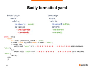127
Badly formatted yaml
bootstrap:
users:
admin:
password: admin
options:
-createrole
-createdb
bootstrap:
users:
admin:
password: admin
options:
- createrole
- createdb
ERROR: DO $$
BEGIN
SET local synchronous_commit = 'local';
PERFORM * FROM pg_authid WHERE rolname = 'admin';
IF FOUND THEN
ALTER ROLE "admin" WITH - C R E A T E R O L E - C R E A T E D B LOGIN PASSWORD
'admin';
ELSE
CREATE ROLE "admin" WITH - C R E A T E R O L E - C R E A T E D B LOGIN PASSWORD
'admin';
END IF;
END;
$$
 
