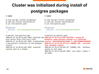 128
Cluster was initialized during install of
postgres packages
# node1
$ sudo apt-get install postgresql
$ sudo pip install patroni[etcd]
$ cat /etc/patroni.yaml
...
postgresql:
data_dir: /var/lib/postgresql/10/main
...
$ patroni /etc/patroni.yaml
2018-01-23 14:50:54,342 INFO: Selected new
etcd server http://127.0.0.1:2379
2018-01-23 14:50:54,347 INFO: establishing
a new patroni connection to the postgres
cluster
2018-01-23 14:50:54,364 INFO: acquired
session lock as a leader
# node2
$ sudo apt-get install postgresql
$ sudo pip install patroni[etcd]
$ cat /etc/patroni.yaml
…
postgresql:
data_dir: /var/lib/postgresql/10/main
...
$ patroni.py patroni.yaml
2018-01-23 14:53:27,878 CRITICAL: system ID
mismatch, node patroni1 belongs to a different
cluster: 6497216458191333666 != 6497220080226496012
2018-01-23 14:53:28.373 CET [30508] LOG: received
fast shutdown request
2018-01-23 14:53:28.418 CET [30508] LOG: database
system is shut down
2018-01-23 14:53:28,426 INFO: Lock owner: node1; I
am node2
 