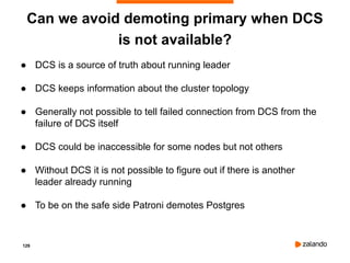 129
Can we avoid demoting primary when DCS
is not available?
● DCS is a source of truth about running leader
● DCS keeps information about the cluster topology
● Generally not possible to tell failed connection from DCS from the
failure of DCS itself
● DCS could be inaccessible for some nodes but not others
● Without DCS it is not possible to figure out if there is another
leader already running
● To be on the safe side Patroni demotes Postgres
 