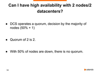 130
Can I have high availability with 2 nodes/2
datacenters?
● DCS operates a quorum, decision by the majority of
nodes (50% + 1)
● Quorum of 2 is 2.
● With 50% of nodes are down, there is no quorum.
 