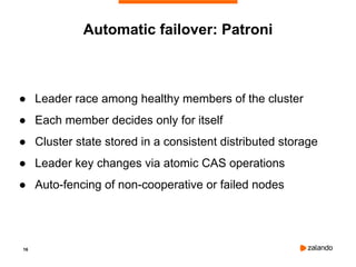 16
Automatic failover: Patroni
● Leader race among healthy members of the cluster
● Each member decides only for itself
● Cluster state stored in a consistent distributed storage
● Leader key changes via atomic CAS operations
● Auto-fencing of non-cooperative or failed nodes
 